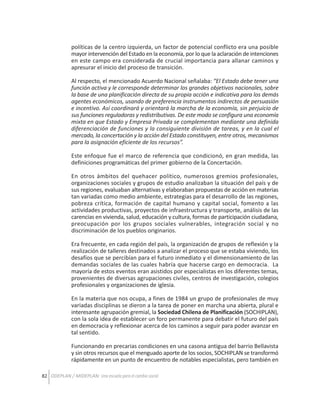 políticas de la centro izquierda, un factor de potencial conflicto era una posible
mayor intervención del Estado en la economía, por lo que la aclaración de intenciones
en este campo era considerada de crucial importancia para allanar caminos y
apresurar el inicio del proceso de transición.
Al respecto, el mencionado Acuerdo Nacional señalaba: “El Estado debe tener una
función activa y le corresponde determinar los grandes objetivos nacionales, sobre
la base de una planificación directa de su propia acción e indicativa para los demás
agentes económicos, usando de preferencia instrumentos indirectos de persuasión
e incentivo. Así coordinará y orientará la marcha de la economía, sin perjuicio de
sus funciones reguladoras y redistributivas. De este modo se configura una economía
mixta en que Estado y Empresa Privada se complementan mediante una definida
diferenciación de funciones y la consiguiente división de tareas, y en la cual el
mercado, la concertación y la acción del Estado constituyen, entre otros, mecanismos
para la asignación eficiente de los recursos”.
Este enfoque fue el marco de referencia que condicionó, en gran medida, las
definiciones programáticas del primer gobierno de la Concertación.
En otros ámbitos del quehacer político, numerosos gremios profesionales,
organizaciones sociales y grupos de estudio analizaban la situación del país y de
sus regiones, evaluaban alternativas y elaboraban propuestas de acción en materias
tan variadas como medio ambiente, estrategias para el desarrollo de las regiones,
pobreza crítica, formación de capital humano y capital social, fomento a las
actividades productivas, proyectos de infraestructura y transporte, análisis de las
carencias en vivienda, salud, educación y cultura, formas de participación ciudadana,
preocupación por los grupos sociales vulnerables, integración social y no
discriminación de los pueblos originarios.
Era frecuente, en cada región del país, la organización de grupos de reflexión y la
realización de talleres destinados a analizar el proceso que se estaba viviendo, los
desafíos que se percibían para el futuro inmediato y el dimensionamiento de las
demandas sociales de las cuales habría que hacerse cargo en democracia. La
mayoría de estos eventos eran asistidos por especialistas en los diferentes temas,
provenientes de diversas agrupaciones civiles, centros de investigación, colegios
profesionales y organizaciones de iglesia.
En la materia que nos ocupa, a fines de 1984 un grupo de profesionales de muy
variadas disciplinas se dieron a la tarea de poner en marcha una abierta, plural e
interesante agrupación gremial, la Sociedad Chilena de Planificación (SOCHIPLAN),
con la sola idea de establecer un foro permanente para debatir el futuro del país
en democracia y reflexionar acerca de los caminos a seguir para poder avanzar en
tal sentido.
Funcionando en precarias condiciones en una casona antigua del barrio Bellavista
y sin otros recursos que el menguado aporte de los socios, SOCHIPLAN se transformó
rápidamente en un punto de encuentro de notables especialistas, pero también en
82 ODEPLAN / MIDEPLAN: Una escuela para el cambio social

 