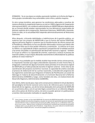(FONADIS). Ya en esa época se estaba avanzando también en la forma de llegar a
otros grupos considerados muy vulnerables como niños y adultos mayores.
En otro campo temático, para generar las condiciones adecuadas y canalizar de
manera eficiente la cooperación externa se creó en 1990 la Agencia de Cooperación
Internacional (AGCI), con residencia administrativa en MIDEPLAN pero dependiente
de un Consejo donde estaban representados los tres Ministerios responsables de
distintos aspectos de la cooperación: Relaciones Exteriores, MIDEPLAN y Hacienda.
Como se sabe, en la actualidad AGCI depende administrativamente de Relaciones
Exteriores.
Años después, criticando debilidades e indefiniciones de la gestión pública, en
materias que son propias de MIDEPLAN o que lo fueron del extinto ODEPLAN,
algunas personas llegaron a sostener que la transformación de oficina asesora de
la Presidencia a Ministerio no fue una decisión afortunada e incluso que habría sido
un paso en falso que le hizo perder influencia y orientación. Lo anterior en lo que
se refiere a su capacidad de análisis coyuntural y prospectivo de la realidad nacional
y las tareas vinculadas a la planificación del desarrollo nacional y regional. También
en lo que se refiere a su capacidad de orientar, supervisar y evaluar el proceso de
inversión pública, lo que estaría afectando severamente la efectividad de las políticas
públicas en estas materias.91
Si bien es muy probable que la medida aludida haya tenido ciertas consecuencias,
es importante recordar que según antecedentes expuestos en este mismo libro, la
emigración o extinción de algunas funciones claves previstas en la estructura original
de ODEPLAN ya se había producido durante el régimen anterior. Entre ellas las de
coordinación del proyecto económico nacional, la capacidad de análisis asociada
al proceso de elaboración de las cuentas nacionales, la desafección progresiva de
los organismos sectoriales que integraron el Sistema de Planificación y la cesión de
liderazgo en materia de descentralización a la Comisión Nacional de la Reforma
Administrativa (CONARA) y luego, como heredera de esta, a la Subsecretaría de
Desarrollo Regional y Administrativo (SUBDERE).
Esto último, dicho sea de paso, trajo como consecuencia colateral el virtual abandono
del paradigma territorial nacional como marco de referencia para el proceso de
desarrollo de las regiones, uno de los temas destacados de la actuación de ODEPLAN
en sus primeros años y con el cual este llegó a convertirse en un referente obligado
para otros países de América Latina, tal como se puede apreciar en publicaciones
y eventos internacionales realizados en aquella época.
91 Carlos Cantero, Senador, en Quo Vadis MIDEPLAN “la nueva ley de MIDEPLAN desperfiló su línea de trabajo
específica, dándole una estructura inorgánica y amorfa, con una serie de reparticiones ejecutoras adosadas”.
Gonzalo Martner Fanta, en declaraciones de prensa de 1998, sostiene que es un Ministerio inútil y que
fue un error crearlo. Roberto Pizarro, ex Ministro de Planificación manifiesta que la decisión fue perjudicial
y debería volver a ser una oficina de la Presidencia. Sergio Boisier, más cauto, habla de la transformación
de ODEPLAN en MIDEPLAN como “una decisión plagada de problemas”.

ODEPLAN / MIDEPLAN: Una escuela para el cambio social 85

 
