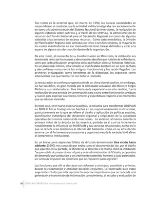 Tan cierto es lo anterior que, en marzo de 1990, las nuevas autoridades se
sorprendieron al constatar que la actividad institucional giraba casi exclusivamente
en torno a la administración del Sistema Nacional de Inversiones, la realización de
algunos estudios sobre pobreza y, a través de las SERPLAC, la administración de
recursos del Fondo Nacional para el Desarrollo Regional así como de algunos
subsidios a las personas de escasos recursos. Como dato anecdótico, la División
de Planificación Regional sólo contaba con cinco o seis funcionarios, la mayoría de
los cuales manifestaron en ese momento no tener tareas definidas y estar a la
espera de alguna otra destinación dentro de la organización.
De este modo, al momento de su transformación en Ministerio, la institución era
tensionada tanto por los nuevos y abrumadores desafíos que habrían de enfrentarse,
como por la desarticulación progresiva de las que habían sido sus fortalezas históricas.
En un plano más íntimo, esta tensión se manifestaba también en un sutil rechazo
y desconfianza mutua entre los antiguos funcionarios y los recién llegados. Los
primeros prejuzgados como herederos de la dictadura, los segundos como
advenedizos que querían barrer con todo lo realizado.
La restauración de confianzas y generación de un clima laboral positivo, sin embargo,
no fue tan difícil, en gran medida por la destacable actuación del Ministro Sergio
Molina y sus colaboradores. Una interesante experiencia en este sentido, fue la
realización de una jornada de conversación cara a cara entre funcionarios antiguos
y nuevos para expresar sus recelos, temores y expectativas respecto a los momentos
que se estaban viviendo.
En todo caso, en el nuevo escenario político, la iniciativa para transformar ODEPLAN
en MIDEPLAN se tradujo en los hechos en un reposicionamiento institucional,
particularmente en lo que se refiere al diseño y aplicación de políticas sociales,
planificación estratégica del desarrollo regional y ampliación de la capacidad
operativa del sistema nacional de inversiones. Lo anterior, al menos durante la
primera mitad de la década de los noventa, período en el cual se incrementa
notablemente la influencia de MIDEPLAN y sus servicios relacionados, tanto en lo
que se refiere a las decisiones al interior del Gobierno, como en su articulación
externa con el Parlamento y con sectores y organizaciones de la sociedad civil afines
al compromiso institucional.
En un breve pero expresivo folleto de difusión denominado Una visión hacia
adelante, (1990) más conocido por todos como el documento del ojo, por el diseño
que aparece en su portada, el Ministerio se describe a si mismo como la institución
“responsable de proporcionar al país y a la administración del Estado, propuestas
de desarrollo que conduzcan a un crecimiento sostenido, humano y justo para todos,
así como de impulsar las iniciativas que se requieren para lograrlo”.
Las funciones que allí se destacan son informar y anticipar, coordinar y orientar,
buscar la cooperación e impulsar acciones conjuntas. Lo expresado bajo estos
sugerentes títulos permite apreciar la enorme importancia que se concede a la
generación y transmisión de información conocimiento, al estudio y evaluación de
86 ODEPLAN / MIDEPLAN: Una escuela para el cambio social

 