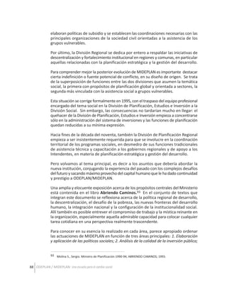 elaboran políticas de subsidio y se establecen las coordinaciones necesarias con las
principales organizaciones de la sociedad civil orientadas a la asistencia de los
grupos vulnerables.
Por último, la División Regional se dedica por entero a respaldar las iniciativas de
descentralización y fortalecimiento institucional en regiones y comunas, en particular
aquellas relacionadas con la planificación estratégica y la gestión del desarrollo.
Para comprender mejor la posterior evolución de MIDEPLAN es importante destacar
cierta indefinición o fuente potencial de conflicto, en su diseño de origen. Se trata
de la superposición de funciones entre las dos divisiones que asumen la temática
social, la primera con propósitos de planificación global y orientada a sectores, la
segunda más vinculada con la asistencia social a grupos vulnerables.
Esta situación se corrige formalmente en 1995, con el traspaso del equipo profesional
encargado del tema social en la División de Planificación, Estudios e Inversión a la
División Social. Sin embargo, las consecuencias no tardarían mucho en llegar: el
quehacer de la División de Planificación, Estudios e Inversión empieza a concentrarse
sólo en la administración del sistema de inversiones y las funciones de planificación
quedan reducidas a su mínima expresión.
Hacia fines de la década del noventa, también la División de Planificación Regional
empieza a ser insistentemente requerida para que se involucre en la coordinación
territorial de los programas sociales, en desmedro de sus funciones tradicionales
de asistencia técnica y capacitación a los gobiernos regionales y de apoyo a los
Intendentes, en materia de planificación estratégica y gestión del desarrollo.
Pero volvamos al tema principal, es decir a los asuntos que debería abordar la
nueva institución, conjugando la experiencia del pasado con los complejos desafíos
del futuro y sacando máximo provecho del capital humano que le ha dado continuidad
y prestigio a ODEPLAN/MIDEPLAN.
Una amplia y elocuente exposición acerca de los propósitos centrales del Ministerio
está contenida en el libro Abriendo Caminos.93 En el conjunto de textos que
integran este documento se reflexiona acerca de la política regional de desarrollo,
la descentralización, el desafío de la pobreza, las nuevas fronteras del desarrollo
humano, la integración nacional y la configuración de la institucionalidad social.
Allí también es posible entrever el compromiso de trabajo y la mística reinante en
la organización, especialmente aquella admirable capacidad para colocar cualquier
tarea cotidiana en una perspectiva realmente trascendente.
Para conocer en su esencia lo realizado en cada área, parece apropiado ordenar
las actuaciones de MIDEPLAN en función de tres áreas principales: 1. Elaboración
y aplicación de las políticas sociales; 2. Análisis de la calidad de la inversión pública;
93 Molina S., Sergio. Ministro de Planificación 1990-94; ABRIENDO CAMINOS; 1993.

88 ODEPLAN / MIDEPLAN: Una escuela para el cambio social

 