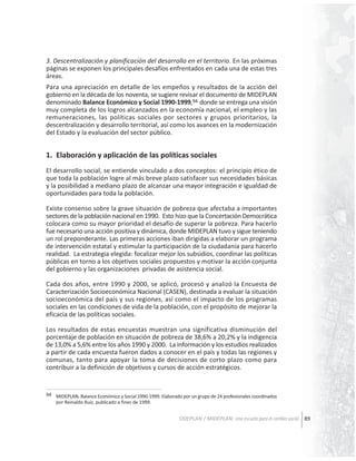 3. Descentralización y planificación del desarrollo en el territorio. En las próximas
páginas se exponen los principales desafíos enfrentados en cada una de estas tres
áreas.
Para una apreciación en detalle de los empeños y resultados de la acción del
gobierno en la década de los noventa, se sugiere revisar el documento de MIDEPLAN
denominado Balance Económico y Social 1990-1999,94 donde se entrega una visión
muy completa de los logros alcanzados en la economía nacional, el empleo y las
remuneraciones, las políticas sociales por sectores y grupos prioritarios, la
descentralización y desarrollo territorial, así como los avances en la modernización
del Estado y la evaluación del sector público.

1. Elaboración y aplicación de las políticas sociales
El desarrollo social, se entiende vinculado a dos conceptos: el principio ético de
que toda la población logre al más breve plazo satisfacer sus necesidades básicas
y la posibilidad a mediano plazo de alcanzar una mayor integración e igualdad de
oportunidades para toda la población.
Existe consenso sobre la grave situación de pobreza que afectaba a importantes
sectores de la población nacional en 1990. Esto hizo que la Concertación Democrática
colocara como su mayor prioridad el desafío de superar la pobreza. Para hacerlo
fue necesario una acción positiva y dinámica, donde MIDEPLAN tuvo y sigue teniendo
un rol preponderante. Las primeras acciones iban dirigidas a elaborar un programa
de intervención estatal y estimular la participación de la ciudadanía para hacerlo
realidad. La estrategia elegida: focalizar mejor los subsidios, coordinar las políticas
públicas en torno a los objetivos sociales propuestos y motivar la acción conjunta
del gobierno y las organizaciones privadas de asistencia social.
Cada dos años, entre 1990 y 2000, se aplicó, procesó y analizó la Encuesta de
Caracterización Socioeconómica Nacional (CASEN), destinada a evaluar la situación
socioeconómica del país y sus regiones, así como el impacto de los programas
sociales en las condiciones de vida de la población, con el propósito de mejorar la
eficacia de las políticas sociales.
Los resultados de estas encuestas muestran una significativa disminución del
porcentaje de población en situación de pobreza de 38,6% a 20,2% y la indigencia
de 13,0% a 5,6% entre los años 1990 y 2000. La información y los estudios realizados
a partir de cada encuesta fueron dados a conocer en el país y todas las regiones y
comunas, tanto para apoyar la toma de decisiones de corto plazo como para
contribuir a la definición de objetivos y cursos de acción estratégicos.

94 MIDEPLAN. Balance Económico y Social 1990-1999. Elaborado por un grupo de 24 profesionales coordinados
por Reinaldo Ruiz, publicado a fines de 1999.

ODEPLAN / MIDEPLAN: Una escuela para el cambio social 89

 