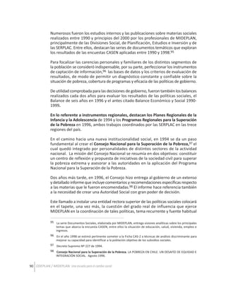 Numerosos fueron los estudios internos y las publicaciones sobre materias sociales
realizados entre 1990 y principios del 2000 por los profesionales de MIDEPLAN,
principalmente de las Divisiones Social, de Planificación, Estudios e Inversión y de
las SERPLAC. Entre ellos, destacan las series de documentos temáticos que exploran
los resultados de las encuestas CASEN aplicadas entre 1990 y 1998.95
Para focalizar las carencias personales y familiares de los distintos segmentos de
la población se consideró indispensable, por su parte, perfeccionar los instrumentos
de captación de información,96 las bases de datos y los criterios de evaluación de
resultados, de modo de permitir un diagnóstico constante y confiable sobre la
situación de pobreza, cobertura de programas y eficacia de las políticas de gobierno.
De utilidad comprobada para las decisiones de gobierno, fueron también los balances
realizados cada dos años para evaluar los resultados de las políticas sociales, el
Balance de seis años en 1996 y el antes citado Balance Económico y Social 19901999.
En lo referente a instrumentos regionales, destacan los Planes Regionales de la
Infancia y la Adolescencia de 1994 y los Programas Regionales para la Superación
de la Pobreza en 1996, ambos trabajos coordinados por las SERPLAC en las trece
regiones del país.
En el camino hacia una nueva institucionalidad social, en 1994 se da un paso
fundamental al crear el Consejo Nacional para la Superación de la Pobreza,97 el
cual quedó integrado por personalidades de distintos sectores de la actividad
nacional. La misión del Consejo Nacional se resumía en dos objetivos: constituir
un centro de reflexión y propuesta de iniciativas de la sociedad civil para superar
la pobreza extrema y asesorar a las autoridades en la aplicación del Programa
Nacional para la Superación de la Pobreza.
Dos años más tarde, en 1996, el Consejo hizo entrega al gobierno de un extenso
y detallado informe que incluye comentarios y recomendaciones específicas respecto
a las materias que le fueron encomendadas.98 El informe hace referencia también
a la necesidad de crear una Autoridad Social con gran poder de decisión.
Este llamado a instalar una entidad rectora superior de las políticas sociales colocará
en el tapete, una vez más, la cuestión del grado real de influencia que ejerce
MIDEPLAN en la coordinación de tales políticas, tema recurrente y fuente habitual
95 La serie Documentos Sociales, elaborada por MIDEPLAN, entrega visiones analíticas sobre los principales
temas que abarca la encuesta CASEN, entre ellos la situación de educación, salud, vivienda, empleo e
ingresos.
96 En el año 1998 se estimó pertinente someter a la Ficha CAS-2 a técnicas de análisis discriminante para
mejorar su capacidad para identificar a la población objetivo de los subsidios sociales.
97 Decreto Supremo Nº 227 de 1994.
98 Consejo Nacional para la Superación de la Pobreza. LA POBREZA EN CHILE. UN DESAFÍO DE EQUIDAD E
INTEGRACIÓN SOCIAL. Agosto 1996.

90 ODEPLAN / MIDEPLAN: Una escuela para el cambio social

 