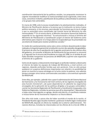 coordinación intersectorial de las políticas sociales. Las propuestas reconocen la
urgente necesidad de modificar la institucionalidad social sugiriendo, entre otras
cosas, concentrar el diseño y planificación de las políticas y descentralizar la asistencia
a los grupos más vulnerables.
En marzo de 1998, ante la escasa receptividad a los planteamientos realizados, el
Ministro de Planificación declara a la prensa que la institución no tenía el peso
político necesario, ni los recursos, para atender las funciones que la Ley le otorga
y que su autoridad como coordinador del Comité Social de Ministros ha sido
menoscabada.101 En el mismo diario, el Ministro Secretario General de Gobierno
responde en los siguientes términos: “la estructuración o incluso el término del
Ministerio de Planificación y Coordinación surgen al interior del Gobierno como
alternativas para mejorar en el largo plazo la incapacidad que ha presentado esa
secretaría de Estado para resolver problemas sociales.”
En medio de cuestionamientos como este y otros similares desestimando la labor
realizada y la trayectoria general de la institución ocurren dos episodios desagradables.
El primero de ellos fue la aprobación de la agenda social para los dos últimos años
del gobierno, sin consultar al Ministro de Planificación (lo que provocó su renuncia)
y, el segundo fue el anuncio del Presidente en mayo de 1998, en el sentido de que
había decidido reorganizar las funciones de MIDEPLAN y suprimir este organismo
al término de su gobierno.
Como era de esperar, al desconcierto inicial siguió un profundo malestar y desencanto
al interior de todos los equipos de trabajo del Ministerio, a nivel central y en
regiones, dejando profundas heridas que aún perduran. Esto no sólo porque
quedaron en suspenso definiciones importantes con relación a la posibilidad de
poner en marcha la nueva estrategia en la lucha contra la pobreza, sino además
porque emergen otros temas controversiales asociados a una eventual supresión
de MIDEPLAN.
Entre ellos, por ejemplo: ¿adonde irían a parar la administración del Sistema Nacional
de Inversiones y los funcionarios del nivel central y de las regiones encargados de
esta función ministerial?, ¿de quien dependerían en adelante los organismos
encargados de la aplicación de las políticas dirigidas a los grupos vulnerables?,
¿serían las Secretarías Regionales de Planificación y Coordinación traspasadas a los
Gobiernos Regionales, incluidas las personas que allí se desempeñan?. Naturalmente
a todas estas interrogantes se agrega, demás está decirlo, el manifiesto malestar
e incluso temor de los funcionarios respecto a su futuro laboral.
Dos años más tarde, a pocos días de haber asumido el mando de la nación, el
Presidente Ricardo Lagos resuelve mantener y potenciar el diseño legal e institucional
de MIDEPLAN, dejando sin efecto las medidas de la anterior administración. Por
razones diversas, incluidas las relacionadas con los efectos de la crisis de 1998, la
101 Ministro Roberto Pizarro, en declaraciones a El Mercurio del 7 de Marzo de 1998.

92 ODEPLAN / MIDEPLAN: Una escuela para el cambio social

 