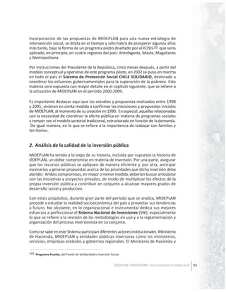 incorporación de las propuestas de MIDEPLAN para una nueva estrategia de
intervención social, se dilata en el tiempo y sólo habrá de prosperar algunos años
más tarde, bajo la forma de un programa piloto diseñado por el FOSIS102 que sería
aplicado, en principio, en cuatro regiones del país: Antofagasta, Maule, Magallanes
y Metropolitana.
Por instrucciones del Presidente de la República, cinco meses después, a partir del
modelo conceptual y operativo de este programa piloto, en 2002 se puso en marcha
en todo el país el Sistema de Protección Social CHILE SOLIDARIO, destinado a
coordinar los esfuerzos gubernamentales para la superación de la pobreza. Esta
materia será expuesta con mayor detalle en el capítulo siguiente, que se refiere a
la actuación de MIDEPLAN en el periodo 2000-2009.
Es importante destacar aquí que los estudios y propuestas realizados entre 1998
y 2001, vinieron en cierta medida a confirmar las intuiciones y propuestas iniciales
de MIDEPLAN, al momento de su creación en 1990. En especial, aquellas relacionadas
con la necesidad de coordinar la oferta pública en materia de programas sociales
y romper con el modelo sectorial tradicional, estructurado en función de la demanda.
De igual manera, en lo que se refiere a la importancia de trabajar con familias y
territorios.

2. Análisis de la calidad de la inversión pública
MIDEPLAN ha tenido a lo largo de su historia, incluida por supuesto la historia de
ODEPLAN, un doble compromiso en materia de inversión. Por una parte, asegurar
que los recursos públicos se apliquen de manera eficiente y, por otra, anticipar
escenarios y generar propuestas acerca de las prioridades que dicha inversión debe
atender. Ambos compromisos, en mayor o menor medida, deberían buscar articularse
con las iniciativas y proyectos privados, de modo de multiplicar los efectos de la
propia inversión pública y contribuir en conjunto a alcanzar mayores grados de
desarrollo social y productivo.
Con estos propósitos, durante gran parte del período que se analiza, MIDEPLAN
procede a estudiar la realidad socioeconómica del país y proyectar sus tendencias
a futuro. No obstante, en lo organizacional e instrumental dedica sus mejores
esfuerzos a perfeccionar el Sistema Nacional de Inversiones (SNI), especialmente
lo que se refiere a la revisión de las metodologías en uso y a la reglamentación y
organización del proceso inversionista en su conjunto.
Como se sabe en este Sistema participan diferentes actores institucionales: Ministerio
de Hacienda, MIDEPLAN y entidades públicas inversoras como los ministerios,
servicios, empresas estatales y gobiernos regionales. El Ministerio de Hacienda y
102 Programa Puente, del Fondo de Solidaridad e Inversión Social.

ODEPLAN / MIDEPLAN: Una escuela para el cambio social 93

 