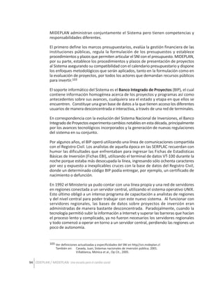 MIDEPLAN administran conjuntamente el Sistema pero tienen competencias y
responsabilidades diferentes.
El primero define los marcos presupuestarios, evalúa la gestión financiera de las
instituciones públicas, regula la formulación de los presupuestos y establece
procedimientos y plazos que permiten articular el SNI con el presupuesto. MIDEPLAN,
por su parte, establece los procedimientos y plazos de presentación de proyectos
al Sistema asegurando su compatibilidad con el calendario presupuestario y dispone
los enfoques metodológicos que serán aplicados, tanto en la formulación como en
la evaluación de proyectos, por todos los actores que demandan recursos públicos
para invertir.103
El soporte informático del Sistema es el Banco Integrado de Proyectos (BIP), el cual
contiene información homogénea acerca de los proyectos y programas así como
antecedentes sobre sus avances, cualquiera sea el estado y etapa en que ellos se
encuentren. Constituye una gran base de datos a la que tienen acceso los diferentes
usuarios de manera desconcentrada e interactiva, a través de una red de terminales.
En correspondencia con la evolución del Sistema Nacional de Inversiones, el Banco
Integrado de Proyectos experimenta cambios notables en esta década, principalmente
por los avances tecnológicos incorporados y la generación de nuevas regulaciones
del sistema en su conjunto.
Por algunos años, el BIP operó utilizando una línea de comunicaciones compartida
con el Registro Civil. Los analistas de aquella época en las SERPLAC recuerdan con
humor las dificultades que enfrentaban para ingresar las Fichas de Estadísticas
Básicas de Inversión (Fichas EBI), utilizando el terminal de datos VT-100 durante la
noche porque estaba más desocupada la línea, ingresando sólo ochenta caracteres
por vez y expuesto a inexplicables cruces con la base de datos del Registro Civil,
donde un determinado código BIP podía entregar, por ejemplo, un certificado de
nacimiento o defunción.
En 1992 el Ministerio ya pudo contar con una línea propia y una red de servidores
en regiones conectada a un servidor central, utilizando el sistema operativo UNIX.
Esto último obligó a un intenso programa de capacitación a analistas de regiones
y del nivel central para poder trabajar con este nuevo sistema. Al funcionar con
servidores regionales, las bases de datos sobre proyectos de inversión eran
administradas de manera bastante desconcentrada. Paradojalmente, cuando la
tecnología permitió subir la información a Internet y superar las barreras que hacían
el proceso lento y complicado, ya no fueron necesarios los servidores regionales
y todo comenzó a operar en torno a un servidor central, perdiendo las regiones un
poco de autonomía.

103 Ver definiciones actualizadas y especificidades del SNI en http//sni.mideplan.cl
También en: Cavada, Juan, Sistemas nacionales de inversión pública; 2001.
Villablanca, Mónica et al., Op Cit., 2005.

94 ODEPLAN / MIDEPLAN: Una escuela para el cambio social

 