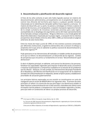 3. Descentralización y planificación del desarrollo regional
A fines de los años ochenta el país sólo había logrado avanzar en materia de
desconcentración administrativa, principalmente con el propósito de lograr un
control más eficiente del territorio pero lejano a cualquier posible iniciativa
relacionada con la redistribución del poder político hacia regiones y comunas. En
materia de desarrollo, por su parte, los planes y estrategias se limitan a valorar el
potencial de recursos y, en lo propositivo, a exponer el proyecto regional en función
de la simple sumatoria de iniciativas sectoriales previstas para cada región,
acompañadas de un despliegue de argumentos acerca del mejor aprovechamiento
de las llamadas ventajas comparativas. Ninguna referencia a una mirada global del
desarrollo elaborada e impulsada por la propia región, a excepción de los intentos
prospectivos desarrollados entre los años 1987 y 1989, ya mencionado en páginas
anteriores de este mismo libro.
Entre los meses de mayo y junio de 1990, en tres eventos sucesivos convocados
por diferentes instituciones, el gobierno democrático dio a conocer el enfoque y
propósitos de lo que sería en adelante la política nacional de descentralización y
desarrollo regional.104
Pudo apreciarse en las intervenciones allí realizadas un notable cambio de perspectiva
en lo que se refiere a la descentralización y el desarrollo de las regiones. Cambio
de perspectiva que encuentra su fundamento en la tesis “descentralización igual
democracia”.
Es decir el objetivo principal, en adelante, será acercar las decisiones a las personas,
fortalecer las capacidades regionales para impulsar el desarrollo social y económico
e impulsar la participación y compromiso ciudadano en la solución de los problemas
que les afectan. Destacan, en este sentido, las intervenciones del propio Presidente
de la República y del Ministro de Planificación en la inauguración de las Séptimas
Jornadas de la Descentralización en Valparaíso, donde se fijaron pautas y establecieron
prioridades de actuación gubernamental.
Los principios básicos expresados en esa ocasión se constituyeron en carta de
navegación para la acción de MIDEPLAN en los siguientes años. El primero de estos
principios se refiere a la convicción de que para lograr una democracia estable se
debe impulsar la descentralización de la vida nacional, entendida esta última como
el traspaso real de poderes y competencias a las comunidades regionales y locales,
para que estén en condiciones de liderar sus propios procesos de desarrollo.

104 4 de mayo de 1990 en Concepción; Sergio Molina, Op. Cit. 1993.
6 y 7 de junio de 1990, Seminario Descentralización y Regionalización. organizado por el Centro de Estudios
y Asistencia Legislativa (CEAL) de la UCV.
29 de junio de 1990 en Valparaíso; VII Jornadas de Regionalización, organizado por CORCHILE y CORQUINTA.

96 ODEPLAN / MIDEPLAN: Una escuela para el cambio social

 