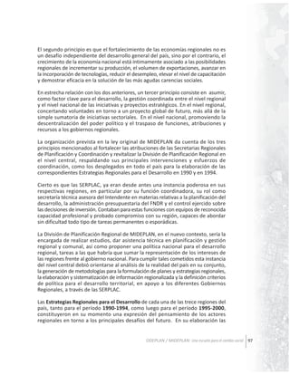 El segundo principio es que el fortalecimiento de las economías regionales no es
un desafío independiente del desarrollo general del país, sino por el contrario, el
crecimiento de la economía nacional está íntimamente asociado a las posibilidades
regionales de incrementar su producción, el volumen de exportaciones, avanzar en
la incorporación de tecnologías, reducir el desempleo, elevar el nivel de capacitación
y demostrar eficacia en la solución de las más agudas carencias sociales.
En estrecha relación con los dos anteriores, un tercer principio consiste en asumir,
como factor clave para el desarrollo, la gestión coordinada entre el nivel regional
y el nivel nacional de las iniciativas y proyectos estratégicos. En el nivel regional,
concertando voluntades en torno a un proyecto global de futuro, más allá de la
simple sumatoria de iniciativas sectoriales. En el nivel nacional, promoviendo la
descentralización del poder político y el traspaso de funciones, atribuciones y
recursos a los gobiernos regionales.
La organización prevista en la ley original de MIDEPLAN da cuenta de los tres
principios mencionados al fortalecer las atribuciones de las Secretarias Regionales
de Planificación y Coordinación y revitalizar la División de Planificación Regional en
el nivel central, respaldando sus principales intervenciones y esfuerzos de
coordinación, como los desplegados en todo el país para la elaboración de las
correspondientes Estrategias Regionales para el Desarrollo en 1990 y en 1994.
Cierto es que las SERPLAC, ya eran desde antes una instancia poderosa en sus
respectivas regiones, en particular por su función coordinadora, su rol como
secretaría técnica asesora del Intendente en materias relativas a la planificación del
desarrollo, la administración presupuestaria del FNDR y el control ejercido sobre
las decisiones de inversión. Contaban para estas funciones con equipos de reconocida
capacidad profesional y probado compromiso con su región, capaces de abordar
sin dificultad todo tipo de tareas permanentes o esporádicas.
La División de Planificación Regional de MIDEPLAN, en el nuevo contexto, sería la
encargada de realizar estudios, dar asistencia técnica en planificación y gestión
regional y comunal, así como proponer una política nacional para el desarrollo
regional, tareas a las que habría que sumar la representación de los intereses de
las regiones frente al gobierno nacional. Para cumplir tales cometidos esta instancia
del nivel central debió orientarse al análisis de la realidad del país en su conjunto,
la generación de metodologías para la formulación de planes y estrategias regionales,
la elaboración y sistematización de información regionalizada y la definición criterios
de política para el desarrollo territorial, en apoyo a los diferentes Gobiernos
Regionales, a través de las SERPLAC.
Las Estrategias Regionales para el Desarrollo de cada una de las trece regiones del
país, tanto para el período 1990-1994, como luego para el período 1995-2000,
constituyeron en su momento una expresión del pensamiento de los actores
regionales en torno a los principales desafíos del futuro. En su elaboración las
ODEPLAN / MIDEPLAN: Una escuela para el cambio social 97

 