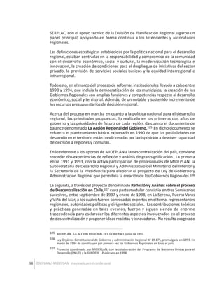 SERPLAC, con el apoyo técnico de la División de Planificación Regional jugaron un
papel principal, apoyando en forma continua a los Intendentes y autoridades
regionales.
Las definiciones estratégicas establecidas por la política nacional para el desarrollo
regional, estaban centradas en la responsabilidad y compromiso de la comunidad
con el desarrollo económico, social y cultural, la modernización tecnológica e
innovación, la creación de condiciones para el despliegue de iniciativas del sector
privado, la provisión de servicios sociales básicos y la equidad interregional e
intrarregional.
Todo esto, en el marco del proceso de reformas institucionales llevado a cabo entre
1990 y 1994, que incluía la democratización de los municipios, la creación de los
Gobiernos Regionales con amplias funciones y competencias respecto al desarrollo
económico, social y territorial. Además, de un notable y sostenido incremento de
los recursos presupuestarios de decisión regional.
Acerca del proceso en marcha en cuanto a la política nacional para el desarrollo
regional, las principales propuestas, lo realizado en los primeros dos años de
gobierno y las prioridades de futuro de cada región, da cuenta el documento de
balance denominado La Acción Regional del Gobierno.105 En dicho documento se
refuerza el planteamiento básico expresado en 1990 de que las posibilidades de
desarrollo en el territorio están condicionadas por la disposición a devolver capacidad
de decisión a regiones y comunas.
En lo referente a los aportes de MIDEPLAN a la descentralización del país, conviene
recordar dos experiencias de reflexión y análisis de gran significación. La primera
entre 1991 y 1993, con la activa participación de profesionales de MIDEPLAN, la
Subsecretaria de Desarrollo Regional y Administrativo del Ministerio del Interior y
la Secretaria de la Presidencia para elaborar el proyecto de Ley de Gobierno y
Administración Regional que permitiría la creación de los Gobiernos Regionales.106
La segunda, a través del proyecto denominado Reflexión y Análisis sobre el proceso
de Descentralización en Chile,107 cuya parte medular consistió en tres Seminarios
sucesivos, entre septiembre de 1997 y enero de 1998, en La Serena, Puerto Varas
y Viña del Mar, a los cuales fueron convocados expertos en el tema, representantes
regionales, autoridades políticas y dirigentes sociales. Las contribuciones teóricas
y prácticas generadas en tales eventos, fueron y siguen siendo de enorme
trascendencia para esclarecer los diferentes aspectos involucrados en el proceso
de descentralización y proponer ideas realistas y innovadoras. No resulta exagerado
105 MIDEPLAN. LA ACCION REGIONAL DEL GOBIERNO. junio de 1992.
106 Ley Orgánica Constitucional de Gobierno y Administración Regional N° 19.175, promulgada en 1993. En
marzo de 1994 de constituyen por primera vez los Gobiernos Regionales en todo el país.
107 Proyecto coordinado por MIDEPLAN, con la colaboración del Programa de Naciones Unidas para el
Desarrollo (PNUD) y la SUBDERE. Publicado en 1998.

98 ODEPLAN / MIDEPLAN: Una escuela para el cambio social

 