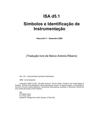 ISA d5.1
Símbolos e Identificação de
Instrumentação
Rascunho 7 – Dezembro 2008

(Tradução livre de Marco Antonio Ribeiro)

ISA - d5.1, Instrumentation Symbols e Identification
ISBN: (to be assigned)
Copyright © 2004 by ISA. All rights reserved. Not for resale. Printed in the United States of
America. No part of this publication may be reproduced, stored in a retrieval system, or transmitted in
any form or by any means (electronic, mechanical, photocopying, recording, or otherwise), without the
prior written permission of the Publisher.
ISA
67 Alexeer Drive
P. O. Box 12277
Research Triangle Park, North Carolina, 27709 USA

 