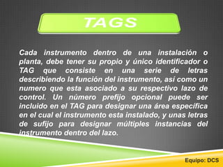 Cada instrumento dentro de una instalación o
planta, debe tener su propio y único identificador o
TAG que consiste en una serie de letras
describiendo la función del instrumento, así como un
numero que esta asociado a su respectivo lazo de
control. Un número prefijo opcional puede ser
incluido en el TAG para designar una área específica
en el cual el instrumento esta instalado, y unas letras
de sufijo para designar múltiples instancias del
instrumento dentro del lazo.
Equipo: DCS
 