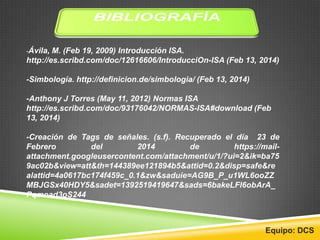 -Ávila, M. (Feb 19, 2009) Introducción ISA.
http://es.scribd.com/doc/12616606/IntroducciOn-ISA (Feb 13, 2014)
-Simbología. http://definicion.de/simbologia/ (Feb 13, 2014)
-Anthony J Torres (May 11, 2012) Normas ISA
http://es.scribd.com/doc/93176042/NORMAS-ISA#download (Feb
13, 2014)
-Creación de Tags de señales. (s.f). Recuperado el día 23 de
Febrero del 2014 de https://mail-
attachment.googleusercontent.com/attachment/u/1/?ui=2&ik=ba75
9ac02b&view=att&th=144389ee121894b5&attid=0.2&disp=safe&re
alattid=4a0617bc174f459c_0.1&zw&saduie=AG9B_P_u1WL6ooZZ
MBJGSx40HDY5&sadet=1392519419647&sads=6bakeLFl6obArA_
Pqmoad3oS244
Equipo: DCS
 