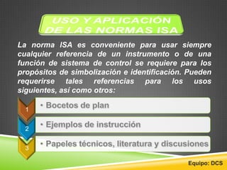 La norma ISA es conveniente para usar siempre
cualquier referencia de un instrumento o de una
función de sistema de control se requiere para los
propósitos de simbolización e identificación. Pueden
requerirse tales referencias para los usos
siguientes, así como otros:
1
2
3
Equipo: DCS
 