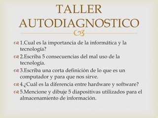 
 1.Cual es la importancia de la informática y la
tecnología?
 2.Escriba 5 consecuencias del mal uso de la
tecnología.
 3.Escriba una corta definición de lo que es un
computador y para que nos sirve.
 4.¿Cuál es la diferencia entre hardware y software?
 5.Mencione y dibuje 5 diapositivas utilizados para el
almacenamiento de información.
TALLER
AUTODIAGNOSTICO
 