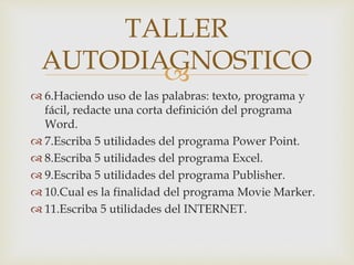 
 6.Haciendo uso de las palabras: texto, programa y
fácil, redacte una corta definición del programa
Word.
 7.Escriba 5 utilidades del programa Power Point.
 8.Escriba 5 utilidades del programa Excel.
 9.Escriba 5 utilidades del programa Publisher.
 10.Cual es la finalidad del programa Movie Marker.
 11.Escriba 5 utilidades del INTERNET.
TALLER
AUTODIAGNOSTICO
 