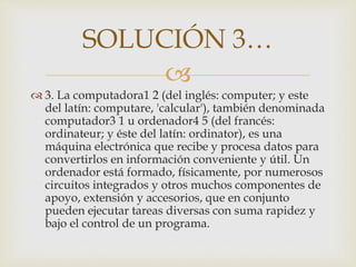 
 3. La computadora1 2 (del inglés: computer; y este
del latín: computare, 'calcular'), también denominada
computador3 1 u ordenador4 5 (del francés:
ordinateur; y éste del latín: ordinator), es una
máquina electrónica que recibe y procesa datos para
convertirlos en información conveniente y útil. Un
ordenador está formado, físicamente, por numerosos
circuitos integrados y otros muchos componentes de
apoyo, extensión y accesorios, que en conjunto
pueden ejecutar tareas diversas con suma rapidez y
bajo el control de un programa.
SOLUCIÓN 3…
 