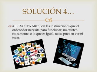
 4. EL SOFTWARE: Son las instrucciones que el
ordenador necesita para funcionar, no existen
físicamente, o lo que es igual, no se pueden ver ni
tocar.
SOLUCIÓN 4…
 
