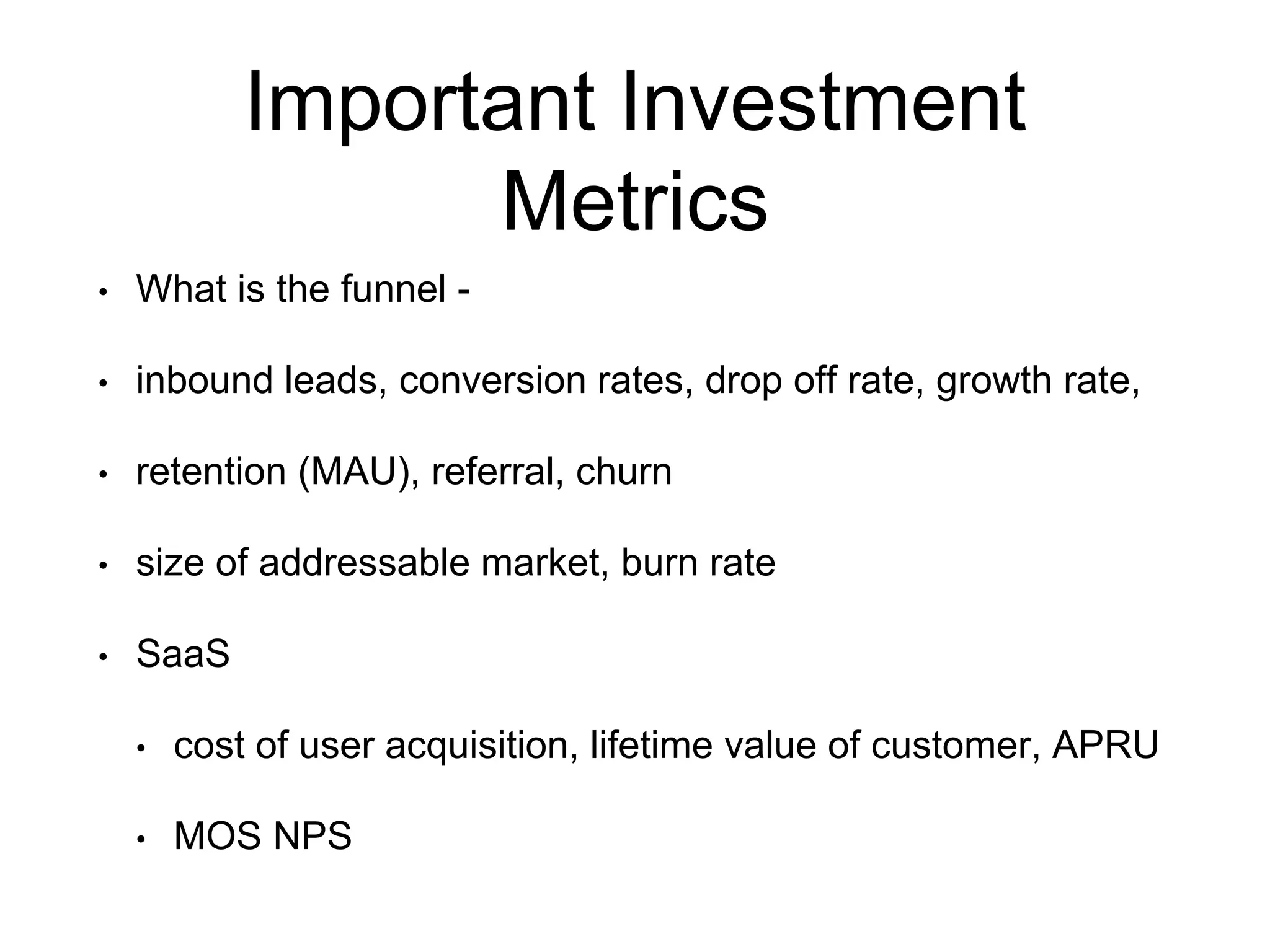 Important Investment
Metrics
• What is the funnel -
• inbound leads, conversion rates, drop off rate, growth rate,
• retention (MAU), referral, churn
• size of addressable market, burn rate
• SaaS
• cost of user acquisition, lifetime value of customer, APRU
• MOS NPS
 