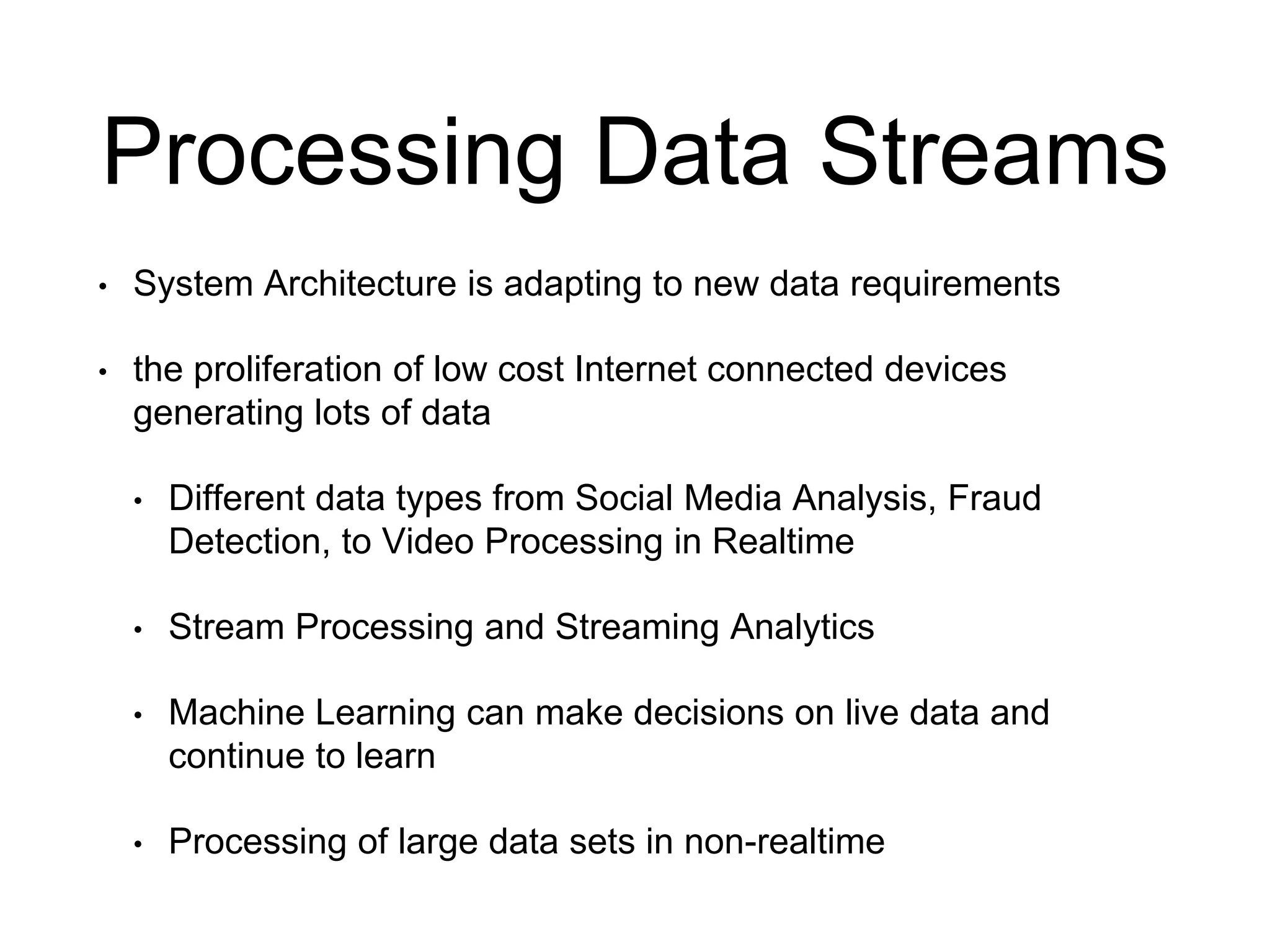 Processing Data Streams
• System Architecture is adapting to new data requirements
• the proliferation of low cost Internet connected devices
generating lots of data
• Different data types from Social Media Analysis, Fraud
Detection, to Video Processing in Realtime
• Stream Processing and Streaming Analytics
• Machine Learning can make decisions on live data and
continue to learn
• Processing of large data sets in non-realtime
 