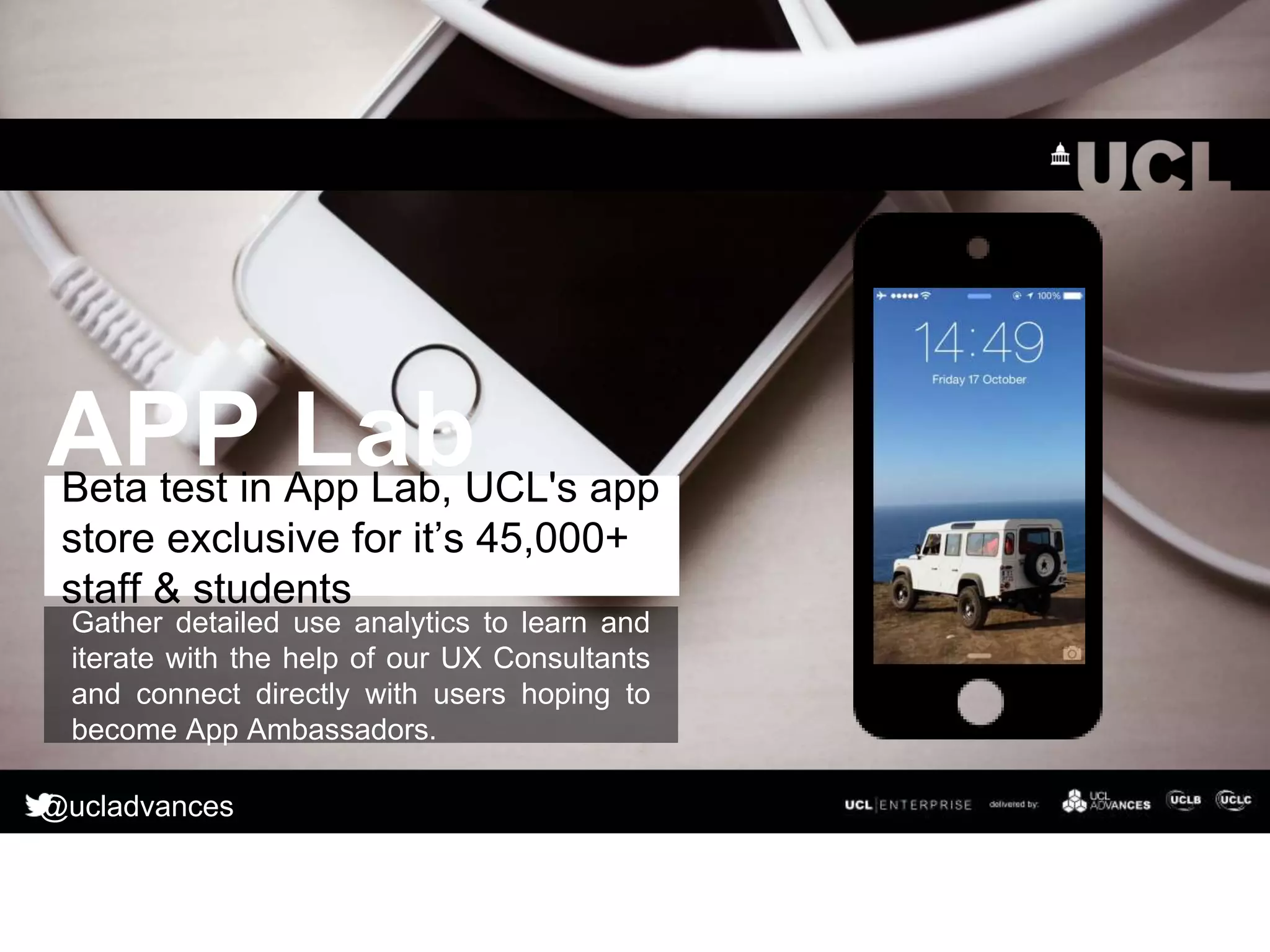 Gather detailed use analytics to learn and
iterate with the help of our UX Consultants
and connect directly with users hoping to
become App Ambassadors.
Beta test in App Lab, UCL's app
store exclusive for it’s 45,000+
staff & students
APP Lab
@ucladvances
 