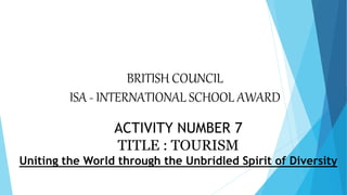 BRITISH COUNCIL
ISA - INTERNATIONAL SCHOOL AWARD
ACTIVITY NUMBER 7
TITLE : TOURISM
Uniting the World through the Unbridled Spirit of Diversity
 