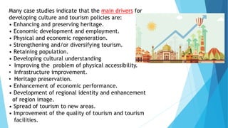 Many case studies indicate that the main drivers for
developing culture and tourism policies are:
• Enhancing and preserving heritage.
• Economic development and employment.
• Physical and economic regeneration.
• Strengthening and/or diversifying tourism.
• Retaining population.
• Developing cultural understanding
• Improving the problem of physical accessibility.
• Infrastructure improvement.
• Heritage preservation.
• Enhancement of economic performance.
• Development of regional identity and enhancement
of region image.
• Spread of tourism to new areas.
• Improvement of the quality of tourism and tourism
facilities.
 