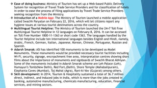  Ease of doing business: Ministry of Tourism has set up a Web-based Public Delivery
System for recognition of Travel Trade Service Providers and for classification of hotels
in order to ease the process of filing applications by Travel Trade Service Providers
seeking recognition from the Ministry.
 Introduction of a Mobile App: The Ministry of Tourism launched a mobile application
called Swachh Paryatan on February 22, 2016, which will let citizens report any
hygiene issues at various tourist destinations across the country.
 Multilingual Tourist Helpline: The Ministry of Tourism launched the 24×7 Toll Free
MultiLingual Tourist Helpline in 12 languages on February 8, 2016. It can be accessed
on Toll Free Number 1800-11-1363 or short code 1363. The languages handled by the
Tourist Helpline include ten international languages besides English and Hindi, namely,
Arabic, French, German, Italian, Japanese, Korean, Chinese, Portuguese, Russian and
Spanish.
 Adarsh Smarak: ASI has identified 100 monuments to be developed as Model
Monuments. These monuments would be provided necessary tourist facilities including
Wi-Fi, security, signage, encroachment free area, interpretation centres showing short
films about the importance of monuments and signboards of Swachh Bharat Abhiyan.
Some of the monuments included in Adarsh Smarak scheme are Leh Palace (Leh),
Humayun’s Tomb(New Delhi), Red Fort,(Delhi), Shore Temple (Mahabalipuram),
Elephanta Caves (Mumbai), Taj Mahal (Agra), Rani-ki-Vav (Gujarat) among others.
 Skill development: In 2014, Tourism & Hospitality sustained a total of 36.7 million
direct, indirect, and induced jobs in India, which is more than the jobs created in
banking, automotive manufacturing, chemicals manufacturing, education, financial
services, and mining sectors.
 