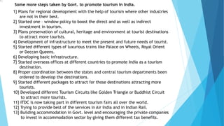 1
1} Plans for regional development with the help of tourism where other industries
are not in their best.
2} Started one – window policy to boost the direct and as well as indirect
investment in tourism.
3} Plans preservation of cultural, heritage and environment at tourist destinations
to attract more tourists.
4} Development of infrastructure to meet the present and future needs of tourist.
5} Started different types of luxurious trains like Palace on Wheels, Royal Orient
or Deccan Queens.
6} Developing basic infrastructure.
7} Started overseas offices at different countries to promote India as a tourism
destination.
8} Proper coordination between the states and central tourism departments been
ordered to develop the destinations.
9} Started different packages to attract for those destinations attracting more
tourists.
10} Developed different Tourism Circuits like Golden Triangle or Buddhist Circuit
to attract more tourists.
11} ITDC is now taking part in different tourism fairs all over the world.
12} Trying to provide best of the services in Air India and in Indian Rail.
13} Building accommodation in Govt. level and encouraging the private companies
to invest in accommodation sector by giving them different tax benefits.
Some more steps taken by Govt. to promote tourism in India.
 