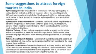 Some suggestions to attract foreign
tourists in India
1} Overseas publicity – Department of tourism and ITDC now participating in
various tourism festivals in different countries allover the world to promote
different tourism detonations in India. Simultaneously different states are also
participating in these festivals in domestic and regional level to promote their
states tourism.
2} Production of tourist literature – Different literatures should be published to
advertise any particular destination. Different guide books, tour brochures,
posters, folders need to be distributed to inform tourists about the countries
reach tourism destinations.
3} Guide Training – Proper training programmes to be arranged for the guides
and service providers to meet the need of foreign tourist. Guides should know
different languages which will allow them to provide good service to the foreign
tourists.
4} Collection of tourist statistics – Collection of tourist statistics and research of
those statistics will help to find out the problems of foreign tourists and the ways
to solve those problems.
5} Service under one roof – Coordination with air and train services with a view
to facilitate both air and train journey and to make it comfortable in India. Such
coordination will definitely help the tourists to get the best of the service. Such
coordination is available in Europe which helps the tourist a lot.
 