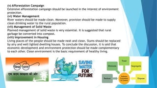 (v) Afforestation Campaign
Extensive afforestation campaign should be launched in the interest of environment
protection.
(vi) Water Management
River waters should be made clean. Moreover, provision should be made to supply
clean drinking water to the rural population.
(vii) Management of Solid Waste
Planned management of solid waste is very essential. It is suggested that rural
garbage be converted into compost.
(viii) Improvement in Housing
Living places of the people should be made neat and clean. Slums should be replaced
by airy and well lighted dwelling houses. To conclude the discussion, it is said that
economic development and environment protection should be made complementary
to each other. Clean environment is the basic requirement of healthy living.
 