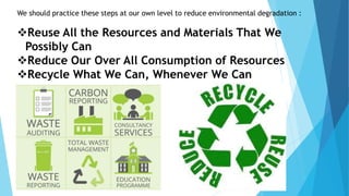 We should practice these steps at our own level to reduce environmental degradation :
Reuse All the Resources and Materials That We
Possibly Can
Reduce Our Over All Consumption of Resources
Recycle What We Can, Whenever We Can
 
