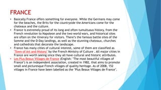 FRANCE
• Basically France offers something for everyone. While the Germans may come
for the beaches, the Brits for the countryside the Americans come for the
chateaux and the culture.
• France is extremely proud of its long and often tumultuous history, from the
French revolution to Napoleon and the two world wars, and historical sites
are often on the itinerary for visitors. There’s the famous battle sites of the
Somme and the D-Day landings, as well as the stunning chateaux, churches
and cathedrals that decorate the landscape.
• France has many cities of cultural interest, some of them are classified as
"Town of Art and History" by the French Ministry of Culture . All major cities in
France are worth seeing since they all have cultural and historic attributes.
• Les Plus Beaux Villages de France (English: "The most beautiful villages of
France") is an independent association, created in 1982, that aims to promote
small and picturesque French villages of quality heritage. As of 2008, 152
villages in France have been labelled as the "Plus Beaux Villages de France".
 