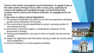 France is the world’s most popular tourist destination. Its appeal is due to
the wide variety of things it has to offer in every area, especially its
culture and tangible and intangible heritage, its flourishing artistic
creations and its cultural and creative industries, its language and its art
de vivre.
 Key areas to reduce cultural degradation:
1. The quality of hospitality and safety of our sites are essential to satisfying
tourists and ensuring they will be back;
2. The structuring of tourism possibilities to attract a growing number of
international tourists;
3. Government investment support, a fundamental component of the
Government’s strategy;
4. Training and employment, key areas in terms of quality tourism services
offered;
5. Support for digitization and information sharing to make the tourism sector
more competitive;
6. Access to holidays for as many people as possible.
 