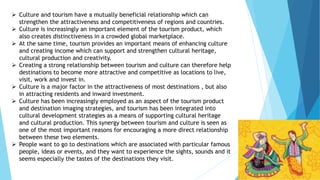  Culture and tourism have a mutually beneficial relationship which can
strengthen the attractiveness and competitiveness of regions and countries.
 Culture is increasingly an important element of the tourism product, which
also creates distinctiveness in a crowded global marketplace.
 At the same time, tourism provides an important means of enhancing culture
and creating income which can support and strengthen cultural heritage,
cultural production and creativity.
 Creating a strong relationship between tourism and culture can therefore help
destinations to become more attractive and competitive as locations to live,
visit, work and invest in.
 Culture is a major factor in the attractiveness of most destinations , but also
in attracting residents and inward investment.
 Culture has been increasingly employed as an aspect of the tourism product
and destination imaging strategies, and tourism has been integrated into
cultural development strategies as a means of supporting cultural heritage
and cultural production. This synergy between tourism and culture is seen as
one of the most important reasons for encouraging a more direct relationship
between these two elements.
 People want to go to destinations which are associated with particular famous
people, ideas or events, and they want to experience the sights, sounds and it
seems especially the tastes of the destinations they visit.
 