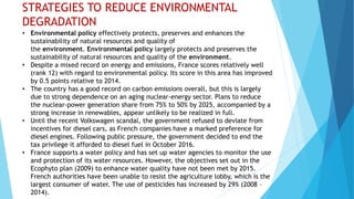 STRATEGIES TO REDUCE ENVIRONMENTAL
DEGRADATION
• Environmental policy effectively protects, preserves and enhances the
sustainability of natural resources and quality of
the environment. Environmental policy largely protects and preserves the
sustainability of natural resources and quality of the environment.
• Despite a mixed record on energy and emissions, France scores relatively well
(rank 12) with regard to environmental policy. Its score in this area has improved
by 0.5 points relative to 2014.
• The country has a good record on carbon emissions overall, but this is largely
due to strong dependence on an aging nuclear-energy sector. Plans to reduce
the nuclear-power generation share from 75% to 50% by 2025, accompanied by a
strong increase in renewables, appear unlikely to be realized in full.
• Until the recent Volkswagen scandal, the government refused to deviate from
incentives for diesel cars, as French companies have a marked preference for
diesel engines. Following public pressure, the government decided to end the
tax privilege it afforded to diesel fuel in October 2016.
• France supports a water policy and has set up water agencies to monitor the use
and protection of its water resources. However, the objectives set out in the
Ecophyto plan (2009) to enhance water quality have not been met by 2015.
French authorities have been unable to resist the agriculture lobby, which is the
largest consumer of water. The use of pesticides has increased by 29% (2008 –
2014).
 