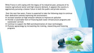 While France is still coping with the legacy of its industrial past, pressures of its
massive agricultural sector and high resource demand, it appears the country is
aggressively pursuing a cleaner future in both the public and private sectors.
Over the next few years, France is expected to take the following steps to continue
their dedication towards improving the environment:
 Increase taxation on high emission vehicles to improve air pollution
 Provide a sustainable form of financing both water infrastructure programs and
wastewater services
 Continue to support the R&D and dissemination of clean technologies
 Promote agroecology by increasining the training, researching and financing
programs
 