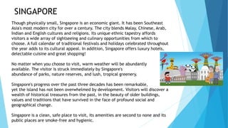 SINGAPORE
Though physically small, Singapore is an economic giant. It has been Southeast
Asia's most modern city for over a century. The city blends Malay, Chinese, Arab,
Indian and English cultures and religions. Its unique ethnic tapestry affords
visitors a wide array of sightseeing and culinary opportunities from which to
choose. A full calendar of traditional festivals and holidays celebrated throughout
the year adds to its cultural appeal. In addition, Singapore offers luxury hotels,
delectable cuisine and great shopping!
No matter when you choose to visit, warm weather will be abundantly
available. The visitor is struck immediately by Singapore's
abundance of parks, nature reserves, and lush, tropical greenery.
Singapore's progress over the past three decades has been remarkable,
yet the island has not been overwhelmed by development. Visitors will discover a
wealth of historical treasures from the past, in the beauty of older buildings,
values and traditions that have survived in the face of profound social and
geographical change.
Singapore is a clean, safe place to visit, its amenities are second to none and its
public places are smoke-free and hygienic.
 