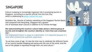 SINGAPORE
Culture is playing an increasingly important role in promoting tourism in
Singapore, according to a tourism official from the Lion City,
which is celebrating its golden jubilee this year.
Geraldine Yeo, director of industry marketing at the Singapore Tourism Board,
said compared with Hong Kong, Singapore has a greater
mix of Southeast Asian cultures in addition to its Chinese heritage.
She said promoting the country's culture helps attract a diverse group of
tourists and strengthen the country's identity as "more than just a business
city".
She emphasized:Culture is unique to a destination. It is important because it is
what offers [visitors] the authentic experience.
"As we have come of age, it's also the time now to celebrate the different facets
of our country besides shopping and eating with the rest of the world. And the
soul of the people is expressed through their arts and culture.“
 
