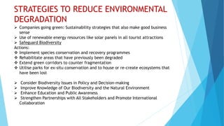 STRATEGIES TO REDUCE ENVIRONMENTAL
DEGRADATION
 Companies going green: Sustainability strategies that also make good business
sense
 Use of renewable energy resources like solar panels in all tourist attractions
 Safeguard Biodiversity
Actions:
 Implement species conservation and recovery programmes
 Rehabilitate areas that have previously been degraded
 Extend green corridors to counter fragmentation
 Utilise parks for ex-situ conservation and to house or re-create ecosystems that
have been lost
 Consider Biodiversity Issues in Policy and Decision-making
 Improve Knowledge of Our Biodiversity and the Natural Environment
 Enhance Education and Public Awareness
 Strengthen Partnerships with All Stakeholders and Promote International
Collaboration
 
