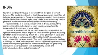 INDIA
Tourism is the biggest industry in the world from the point of view of
turnover. The capital investment in this industry is now even more than oil-
industry. Many countries in Europe and Asia now completely depend on the
income coming from tourism. Again being labour oriented industry, tourism
generates maximum number of employment directly or indirectly.
Tourism in India is in such a position which is driving the country’s
economy. From the civil aviation to hotel industry, everywhere the
infrastructural development is remarkable.
Tourism & Hospitality sector has been universally recognised as an
agent of development and an engine for socio-economic growth. According
to WTTC’s India Benchmarking Report 2015, every $1 million in travel and
tourism spending in India generates $1.3 million in GDP. According to a
report released by the government, “Tourism & Hospitality sector has been
a harbinger of ‘more inclusive growth’ in India by promoting other industries
in the economy through backward and forward linkages and generating
employment in various sectors such as hospitality, travel, and
entertainment, wellness and other sectors.”
 