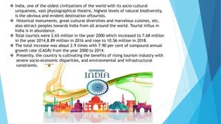  India, one of the oldest civilizations of the world with its socio-cultural
uniqueness, vast physiographical theatre, highest levels of natural biodiversity,
is the obvious and evident destination oftourists.
 Historical monuments, great cultural diversities and marvelous cuisines, etc.
also attract peoples towards India from all around the world. Tourist influx in
India is in abundance.
 Total tourists were 2.65 million in the year 2000 which increased to 7.68 million
in the year 2014,8.89 million in 2016 and rose to 10.56 million in 2018.
 The total increase was about 2.9 times with 7.90 per cent of compound annual
growth rate (CAGR) from the year 2000 to 2014.
 Presently, the country is cultivating the benefits of rising tourism industry with
severe socio-economic disparities, and environmental and infrastructural
constraints.
 