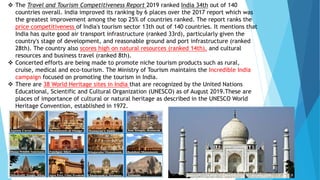  The Travel and Tourism Competitiveness Report 2019 ranked India 34th out of 140
countries overall. India improved its ranking by 6 places over the 2017 report which was
the greatest improvement among the top 25% of countries ranked. The report ranks the
price competitiveness of India's tourism sector 13th out of 140 countries. It mentions that
India has quite good air transport infrastructure (ranked 33rd), particularly given the
country's stage of development, and reasonable ground and port infrastructure (ranked
28th). The country also scores high on natural resources (ranked 14th), and cultural
resources and business travel (ranked 8th).
 Concerted efforts are being made to promote niche tourism products such as rural,
cruise, medical and eco-tourism. The Ministry of Tourism maintains the Incredible India
campaign focused on promoting the tourism in India.
 There are 38 World Heritage sites in India that are recognized by the United Nations
Educational, Scientific and Cultural Organization (UNESCO) as of August 2019.These are
places of importance of cultural or natural heritage as described in the UNESCO World
Heritage Convention, established in 1972.
 