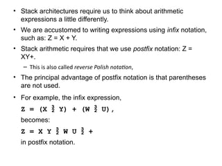 • Stack architectures require us to think about arithmetic
expressions a little differently.
• We are accustomed to writing expressions using infix notation,
such as: Z = X + Y.
• Stack arithmetic requires that we use postfix notation: Z =
XY+.
– This is also called reverse Polish notation,
• The principal advantage of postfix notation is that parentheses
are not used.
• For example, the infix expression,
Z = (X  Y) + (W  U),
becomes:
Z = X Y  W U  +
in postfix notation.
 