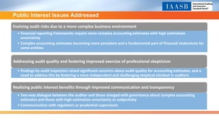Public Interest Issues Addressed
Evolving audit risks due to a more complex business environment
• Financial reporting frameworks require more complex accounting estimates with high estimation
uncertainty
• Complex accounting estimates becoming more prevalent and a fundamental part of financial statements for
some entities
Addressing audit quality and fostering improved exercise of professional skepticism
• Findings by audit inspectors raised significant concerns about audit quality for accounting estimates, and a
need to address this by fostering a more independent and challenging skeptical mindset in auditors
Realizing public interest benefits through improved communication and transparency
• Two-way dialogue between the auditor and those charged with governance about complex accounting
estimates and those with high estimation uncertainty or subjectivity
• Communication with regulators or prudential supervisors
 