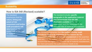 Scalability
How is ISA 540 (Revised) scalable?
The standard
emphasizes that the
nature, timing and
extent of risk
assessment and further
audit procedures will
vary based on the
assessment of the risks
of material
misstatement
The standard includes specific
paragraphs in the application material
that demonstrate how ISA 540
(Revised) is scalable in the risk
assessment and the responses to the
assessed risks of material misstatement
The standard emphasizes that the auditor’s further audit
procedures need to be responsive to the reasons for the
assessment of the risks of material misstatement at the assertion
level and that the auditor’s further audit procedures shall take into
account that the higher the assessed risk of material misstatement,
the more persuasive the audit evidence needs to be
 