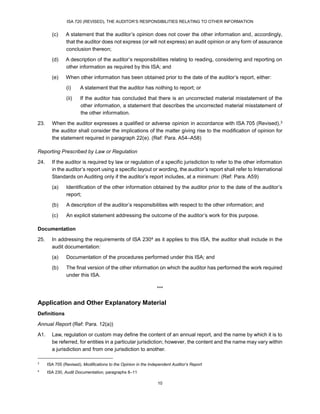 ISA 720 (REVISED), THE AUDITOR’S RESPONSIBILITIES RELATING TO OTHER INFORMATION
10
(c) A statement that the auditor’s opinion does not cover the other information and, accordingly,
that the auditor does not express (or will not express) an audit opinion or any form of assurance
conclusion thereon;
(d) A description of the auditor’s responsibilities relating to reading, considering and reporting on
other information as required by this ISA; and
(e) When other information has been obtained prior to the date of the auditor’s report, either:
(i) A statement that the auditor has nothing to report; or
(ii) If the auditor has concluded that there is an uncorrected material misstatement of the
other information, a statement that describes the uncorrected material misstatement of
the other information.
23. When the auditor expresses a qualified or adverse opinion in accordance with ISA 705 (Revised),3
the auditor shall consider the implications of the matter giving rise to the modification of opinion for
the statement required in paragraph 22(e). (Ref: Para. A54–A58)
Reporting Prescribed by Law or Regulation
24. If the auditor is required by law or regulation of a specific jurisdiction to refer to the other information
in the auditor’s report using a specific layout or wording, the auditor’s report shall refer to International
Standards on Auditing only if the auditor’s report includes, at a minimum: (Ref: Para. A59)
(a) Identification of the other information obtained by the auditor prior to the date of the auditor’s
report;
(b) A description of the auditor’s responsibilities with respect to the other information; and
(c) An explicit statement addressing the outcome of the auditor’s work for this purpose.
Documentation
25. In addressing the requirements of ISA 2304 as it applies to this ISA, the auditor shall include in the
audit documentation:
(a) Documentation of the procedures performed under this ISA; and
(b) The final version of the other information on which the auditor has performed the work required
under this ISA.
***
Application and Other Explanatory Material
Definitions
Annual Report (Ref: Para. 12(a))
A1. Law, regulation or custom may define the content of an annual report, and the name by which it is to
be referred, for entities in a particular jurisdiction; however, the content and the name may vary within
a jurisdiction and from one jurisdiction to another.
3
ISA 705 (Revised), Modifications to the Opinion in the Independent Auditor’s Report
4
ISA 230, Audit Documentation, paragraphs 8–11
 