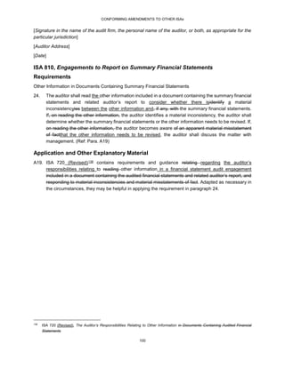 CONFORMING AMENDMENTS TO OTHER ISAs
100
[Signature in the name of the audit firm, the personal name of the auditor, or both, as appropriate for the
particular jurisdiction]
[Auditor Address]
[Date]
ISA 810, Engagements to Report on Summary Financial Statements
Requirements
Other Information in Documents Containing Summary Financial Statements
24. The auditor shall read the other information included in a document containing the summary financial
statements and related auditor’s report to consider whether there isidentify a material
inconsistencyies between the other information and, if any, with the summary financial statements.
If, on reading the other information, the auditor identifies a material inconsistency, the auditor shall
determine whether the summary financial statements or the other information needs to be revised. If,
on reading the other information, the auditor becomes aware of an apparent material misstatement
of factthat the other information needs to be revised, the auditor shall discuss the matter with
management. (Ref: Para. A19)
Application and Other Explanatory Material
A19. ISA 720 (Revised)37F
138 contains requirements and guidance relating regarding the auditor’s
responsibilities relating to reading other information in a financial statement audit engagement
included in a document containing the audited financial statements and related auditor’s report, and
responding to material inconsistencies and material misstatements of fact. Adapted as necessary in
the circumstances, they may be helpful in applying the requirement in paragraph 24.
138
ISA 720 (Revised), The Auditor’s Responsibilities Relating to Other Information in Documents Containing Audited Financial
Statements
 