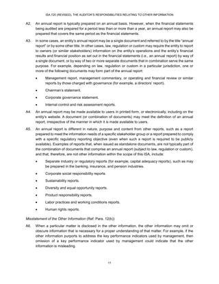 ISA 720 (REVISED), THE AUDITOR’S RESPONSIBILITIES RELATING TO OTHER INFORMATION
11
A2. An annual report is typically prepared on an annual basis. However, when the financial statements
being audited are prepared for a period less than or more than a year, an annual report may also be
prepared that covers the same period as the financial statements.
A3. In some cases, an entity’s annual report may be a single document and referred to by the title “annual
report” or by some other title. In other cases, law, regulation or custom may require the entity to report
to owners (or similar stakeholders) information on the entity’s operations and the entity’s financial
results and financial position as set out in the financial statements (i.e., an annual report) by way of
a single document, or by way of two or more separate documents that in combination serve the same
purpose. For example, depending on law, regulation or custom in a particular jurisdiction, one or
more of the following documents may form part of the annual report:
 Management report, management commentary, or operating and financial review or similar
reports by those charged with governance (for example, a directors’ report).
 Chairman’s statement.
 Corporate governance statement.
 Internal control and risk assessment reports.
A4. An annual report may be made available to users in printed form, or electronically, including on the
entity’s website. A document (or combination of documents) may meet the definition of an annual
report, irrespective of the manner in which it is made available to users.
A5. An annual report is different in nature, purpose and content from other reports, such as a report
prepared to meet the information needs of a specific stakeholder group or a report prepared to comply
with a specific regulatory reporting objective (even when such a report is required to be publicly
available). Examples of reports that, when issued as standalone documents, are not typically part of
the combination of documents that comprise an annual report (subject to law, regulation or custom),
and that, therefore, are not other information within the scope of this ISA, include:
 Separate industry or regulatory reports (for example, capital adequacy reports), such as may
be prepared in the banking, insurance, and pension industries.
 Corporate social responsibility reports.
 Sustainability reports.
 Diversity and equal opportunity reports.
 Product responsibility reports.
 Labor practices and working conditions reports.
 Human rights reports.
Misstatement of the Other Information (Ref: Para. 12(b))
A6. When a particular matter is disclosed in the other information, the other information may omit or
obscure information that is necessary for a proper understanding of that matter. For example, if the
other information purports to address the key performance indicators used by management, then
omission of a key performance indicator used by management could indicate that the other
information is misleading.
 