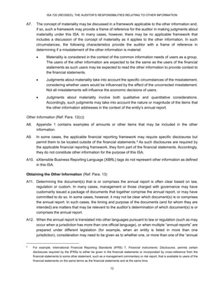 ISA 720 (REVISED), THE AUDITOR’S RESPONSIBILITIES RELATING TO OTHER INFORMATION
12
A7. The concept of materiality may be discussed in a framework applicable to the other information and,
if so, such a framework may provide a frame of reference for the auditor in making judgments about
materiality under this ISA. In many cases, however, there may be no applicable framework that
includes a discussion of the concept of materiality as it applies to the other information. In such
circumstances, the following characteristics provide the auditor with a frame of reference in
determining if a misstatement of the other information is material:
 Materiality is considered in the context of the common information needs of users as a group.
The users of the other information are expected to be the same as the users of the financial
statements as such users may be expected to read the other information to provide context to
the financial statements.
 Judgments about materiality take into account the specific circumstances of the misstatement,
considering whether users would be influenced by the effect of the uncorrected misstatement.
Not all misstatements will influence the economic decisions of users.
 Judgments about materiality involve both qualitative and quantitative considerations.
Accordingly, such judgments may take into account the nature or magnitude of the items that
the other information addresses in the context of the entity’s annual report.
Other Information (Ref: Para. 12(c))
A8. Appendix 1 contains examples of amounts or other items that may be included in the other
information.
A9. In some cases, the applicable financial reporting framework may require specific disclosures but
permit them to be located outside of the financial statements.15F
5 As such disclosures are required by
the applicable financial reporting framework, they form part of the financial statements. Accordingly,
they do not constitute other information for the purpose of this ISA.
A10. eXtensible Business Reporting Language (XBRL) tags do not represent other information as defined
in this ISA.
Obtaining the Other Information (Ref: Para. 13)
A11. Determining the document(s) that is or comprises the annual report is often clear based on law,
regulation or custom. In many cases, management or those charged with governance may have
customarily issued a package of documents that together comprise the annual report, or may have
committed to do so. In some cases, however, it may not be clear which document(s) is or comprises
the annual report. In such cases, the timing and purpose of the documents (and for whom they are
intended) are matters that may be relevant to the auditor’s determination of which document(s) is or
comprises the annual report.
A12. When the annual report is translated into other languages pursuant to law or regulation (such as may
occur when a jurisdiction has more than one official language), or when multiple “annual reports” are
prepared under different legislation (for example, when an entity is listed in more than one
jurisdiction), consideration may need to be given as to whether one, or more than one of the “annual
5
For example, International Financial Reporting Standards (IFRS) 7, Financial Instruments: Disclosures, permits certain
disclosures required by the IFRSs to either be given in the financial statements or incorporated by cross-reference from the
financial statements to some other statement, such as a management commentary or risk report, that is available to users of the
financial statements on the same terms as the financial statements and at the same time.
 