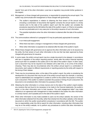 ISA 720 (REVISED), THE AUDITOR’S RESPONSIBILITIES RELATING TO OTHER INFORMATION
13
reports” form part of the other information. Local law or regulation may provide further guidance in
this respect.
A13. Management, or those charged with governance, is responsible for preparing the annual report. The
auditor may communicate with management or those charged with governance:
 The auditor’s expectations in relation to obtaining the final version of the annual report
(including a combination of documents that together comprise the annual report) in a timely
manner prior to the date of the auditor’s report such that the auditor can complete the
procedures required by this ISA before the date of the auditor’s report, or if that is not possible,
as soon as practicable and in any case prior to the entity’s issuance of such information.
 The possible implications when the other information is obtained after the date of the auditor’s
report.
A14. The communications referred to in paragraph A13 may be particularly appropriate for example:
 In an initial audit engagement.
 When there has been a change in management or those charged with governance.
 When other information is expected to be obtained after the date of the auditor’s report.
A15. Where those charged with governance are to approve the other information prior to its issuance by
the entity, the final version of such other information is the one that has been approved by those
charged with governance for issuance.
A16. In some cases, the entity’s annual report may be a single document to be released, in accordance
with law or regulation or the entity’s reporting practice, shortly after the entity’s financial reporting
period such that it is available to the auditor prior to the date of the auditor’s report. In other cases,
such a document may not be required to be released until a later time, or at a time of the entity’s
choosing. There may also be circumstances when the entity’s annual report is a combination of
documents, each subject to different requirements or reporting practice by the entity with respect to
the timing of their release.
A17. There may be circumstances when, at the date of the auditor’s report, the entity is considering the
development of a document that may be part of the entity’s annual report (for example, a voluntary
report to stakeholders) but management is unable to confirm to the auditor the purpose or timing of
such a document. If the auditor is unable to ascertain the purpose or timing of such a document, the
document is not considered other information for purposes of this ISA.
A18. Obtaining the other information in a timely manner prior to the date of the auditor’s report enables
any revisions that are found to be necessary to be made to the financial statements, the auditor’s
report, or the other information prior to their issuance. The audit engagement letter16F
6 may make
reference to an agreement with management to make available to the auditor the other information
in a timely manner, and if possible prior to the date of the auditor’s report.
A19. When other information is only made available to users via the entity’s website, the version of the
other information obtained from the entity, rather than directly from the entity’s website, is the relevant
document on which the auditor would perform procedures in accordance with this ISA. The auditor
has no responsibility under this ISA to search for other information, including other information that
may be on the entity’s website, nor to perform any procedures to confirm that other information is
6
ISA 210, Agreeing the Terms of Audit Engagements, paragraph A23
 