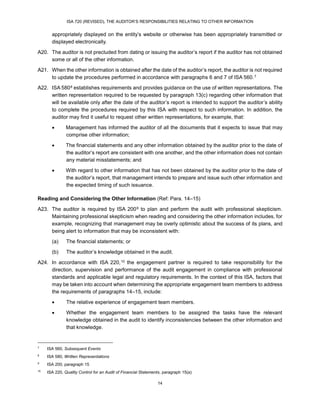 ISA 720 (REVISED), THE AUDITOR’S RESPONSIBILITIES RELATING TO OTHER INFORMATION
14
appropriately displayed on the entity’s website or otherwise has been appropriately transmitted or
displayed electronically.
A20. The auditor is not precluded from dating or issuing the auditor’s report if the auditor has not obtained
some or all of the other information.
A21. When the other information is obtained after the date of the auditor’s report, the auditor is not required
to update the procedures performed in accordance with paragraphs 6 and 7 of ISA 560.17F
7
A22. ISA 58018F
8 establishes requirements and provides guidance on the use of written representations. The
written representation required to be requested by paragraph 13(c) regarding other information that
will be available only after the date of the auditor’s report is intended to support the auditor’s ability
to complete the procedures required by this ISA with respect to such information. In addition, the
auditor may find it useful to request other written representations, for example, that:
 Management has informed the auditor of all the documents that it expects to issue that may
comprise other information;
 The financial statements and any other information obtained by the auditor prior to the date of
the auditor’s report are consistent with one another, and the other information does not contain
any material misstatements; and
 With regard to other information that has not been obtained by the auditor prior to the date of
the auditor’s report, that management intends to prepare and issue such other information and
the expected timing of such issuance.
Reading and Considering the Other Information (Ref: Para. 14–15)
A23. The auditor is required by ISA 20019F
9 to plan and perform the audit with professional skepticism.
Maintaining professional skepticism when reading and considering the other information includes, for
example, recognizing that management may be overly optimistic about the success of its plans, and
being alert to information that may be inconsistent with:
(a) The financial statements; or
(b) The auditor’s knowledge obtained in the audit.
A24. In accordance with ISA 220,20F
10 the engagement partner is required to take responsibility for the
direction, supervision and performance of the audit engagement in compliance with professional
standards and applicable legal and regulatory requirements. In the context of this ISA, factors that
may be taken into account when determining the appropriate engagement team members to address
the requirements of paragraphs 14–15, include:
 The relative experience of engagement team members.
 Whether the engagement team members to be assigned the tasks have the relevant
knowledge obtained in the audit to identify inconsistencies between the other information and
that knowledge.
7
ISA 560, Subsequent Events
8
ISA 580, Written Representations
9
ISA 200, paragraph 15
10
ISA 220, Quality Control for an Audit of Financial Statements, paragraph 15(a)
 
